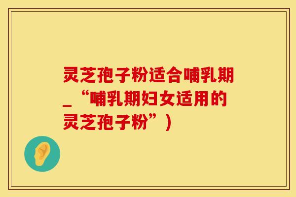 灵芝孢子粉适合哺乳期_“哺乳期妇女适用的灵芝孢子粉”)