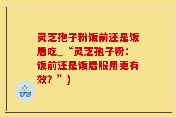 灵芝孢子粉饭前还是饭后吃_“灵芝孢子粉：饭前还是饭后服用更有效？”)