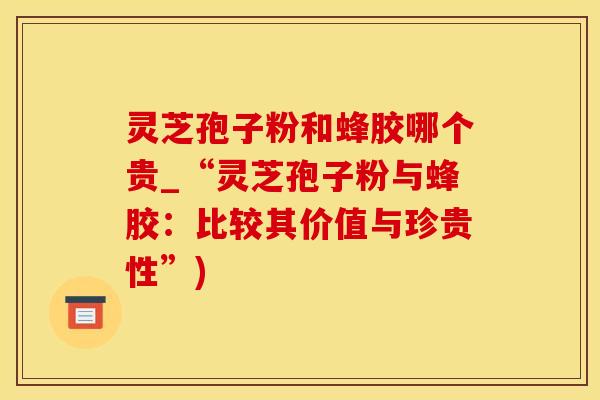 灵芝孢子粉和蜂胶哪个贵_“灵芝孢子粉与蜂胶：比较其价值与珍贵性”)