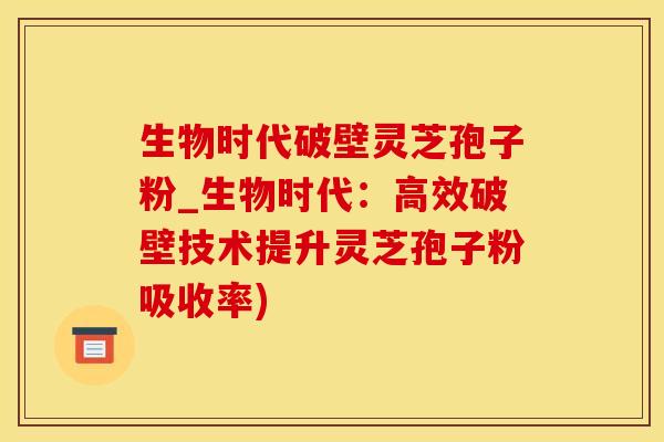 生物时代破壁灵芝孢子粉_生物时代：高效破壁技术提升灵芝孢子粉吸收率)