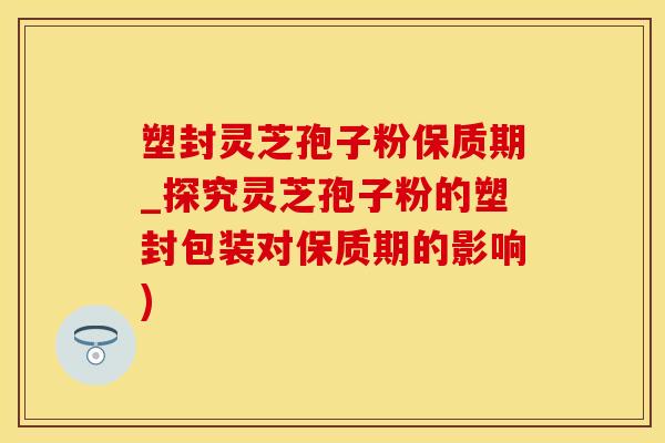 塑封灵芝孢子粉保质期_探究灵芝孢子粉的塑封包装对保质期的影响)