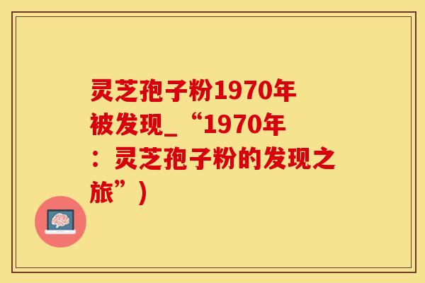 灵芝孢子粉1970年被发现_“1970年：灵芝孢子粉的发现之旅”)