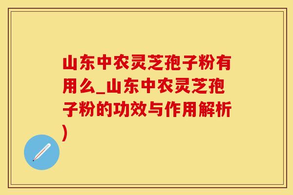 山东中农灵芝孢子粉有用么_山东中农灵芝孢子粉的功效与作用解析)