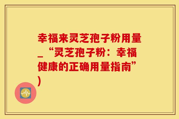 幸福来灵芝孢子粉用量_“灵芝孢子粉：幸福健康的正确用量指南”)