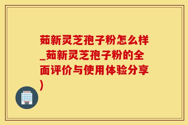 茹新灵芝孢子粉怎么样_茹新灵芝孢子粉的全面评价与使用体验分享)