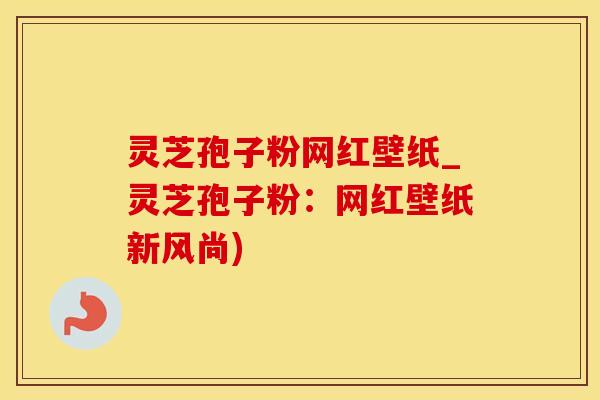 灵芝孢子粉网红壁纸_灵芝孢子粉：网红壁纸新风尚)