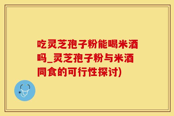 吃灵芝孢子粉能喝米酒吗_灵芝孢子粉与米酒同食的可行性探讨)