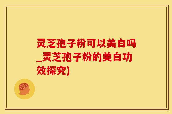 灵芝孢子粉可以美白吗_灵芝孢子粉的美白功效探究)