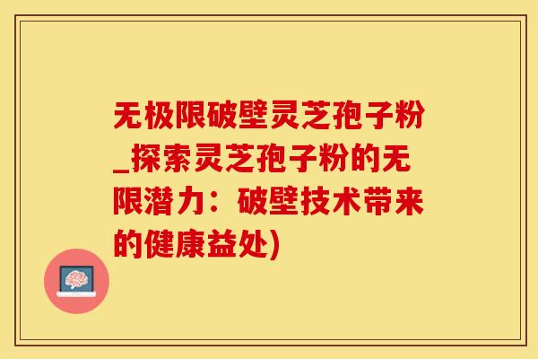 无极限破壁灵芝孢子粉_探索灵芝孢子粉的无限潜力：破壁技术带来的健康益处)