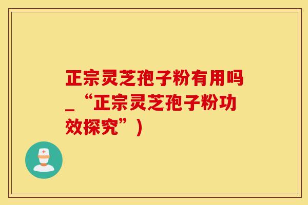 正宗灵芝孢子粉有用吗_“正宗灵芝孢子粉功效探究”)