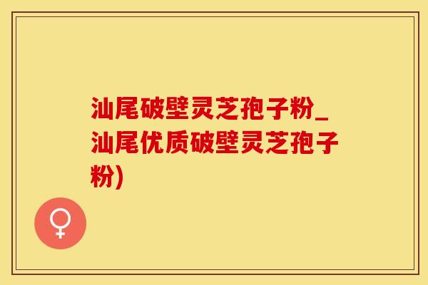 汕尾破壁灵芝孢子粉_汕尾优质破壁灵芝孢子粉)