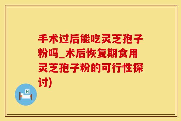手术过后能吃灵芝孢子粉吗_术后恢复期食用灵芝孢子粉的可行性探讨)