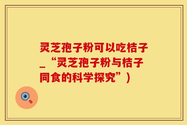 灵芝孢子粉可以吃桔子_“灵芝孢子粉与桔子同食的科学探究”)