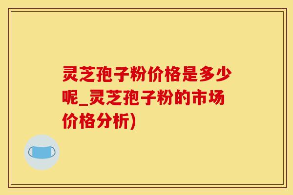 灵芝孢子粉价格是多少呢_灵芝孢子粉的市场价格分析)