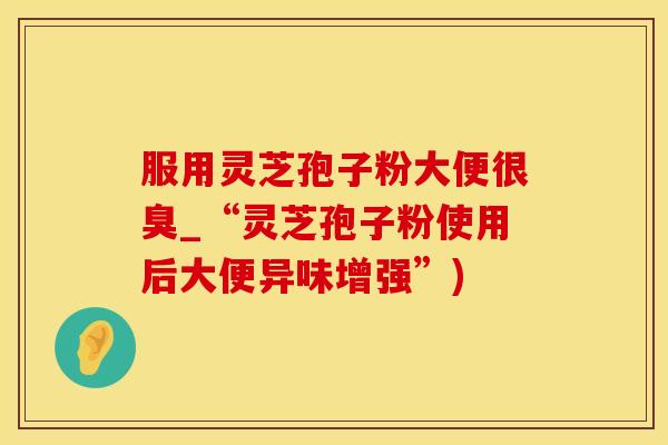 服用灵芝孢子粉大便很臭_“灵芝孢子粉使用后大便异味增强”)