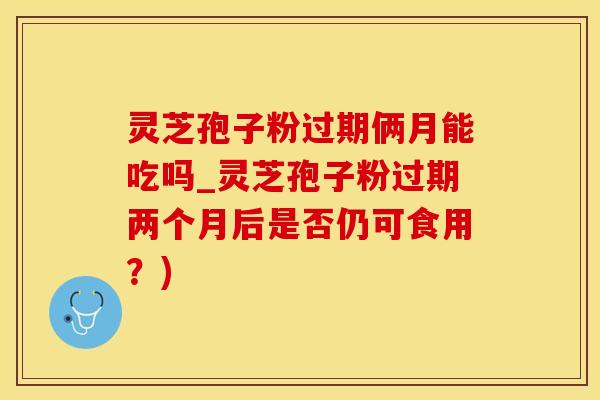 灵芝孢子粉过期俩月能吃吗_灵芝孢子粉过期两个月后是否仍可食用？)