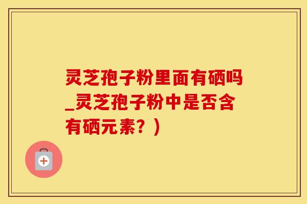 灵芝孢子粉里面有硒吗_灵芝孢子粉中是否含有硒元素？)