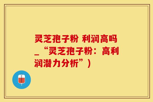 灵芝孢子粉 利润高吗_“灵芝孢子粉：高利润潜力分析”)