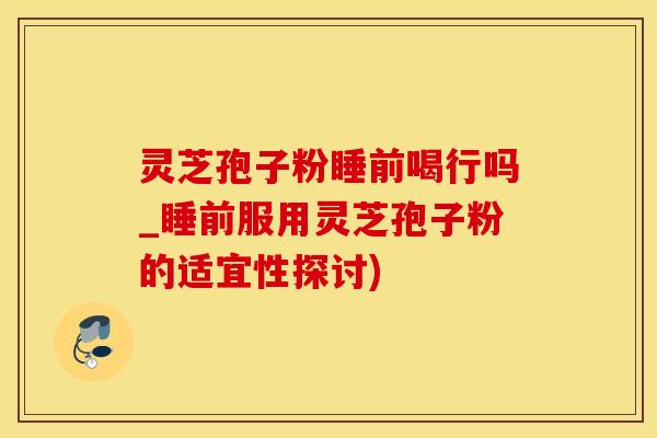 灵芝孢子粉睡前喝行吗_睡前服用灵芝孢子粉的适宜性探讨)