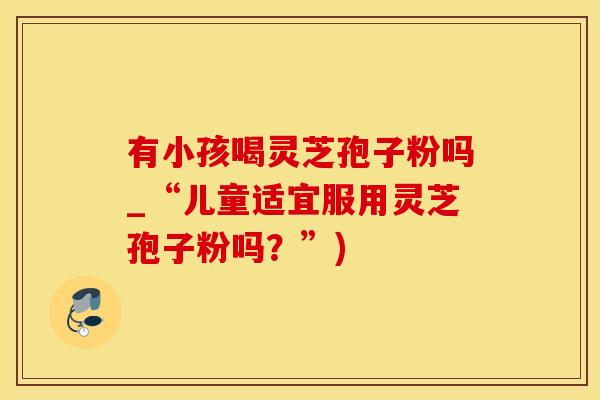 有小孩喝灵芝孢子粉吗_“儿童适宜服用灵芝孢子粉吗？”)