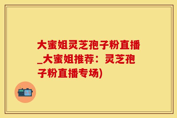 大蜜姐灵芝孢子粉直播_大蜜姐推荐：灵芝孢子粉直播专场)