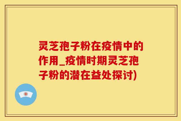 灵芝孢子粉在疫情中的作用_疫情时期灵芝孢子粉的潜在益处探讨)