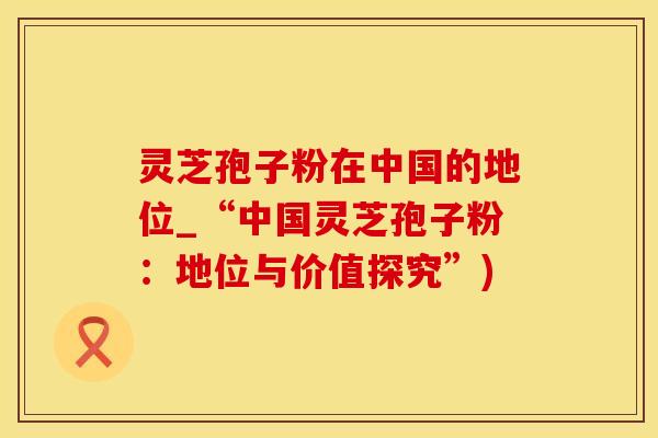 灵芝孢子粉在中国的地位_“中国灵芝孢子粉：地位与价值探究”)