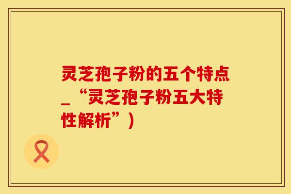 灵芝孢子粉的五个特点_“灵芝孢子粉五大特性解析”)