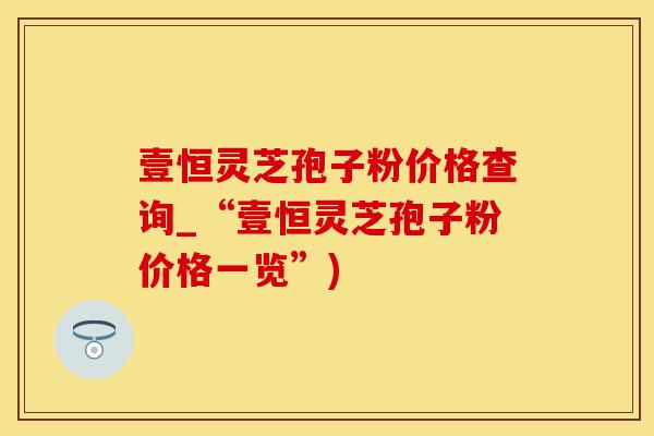 壹恒灵芝孢子粉价格查询_“壹恒灵芝孢子粉价格一览”)