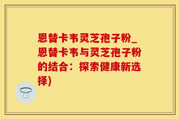 恩替卡韦灵芝孢子粉_恩替卡韦与灵芝孢子粉的结合：探索健康新选择)