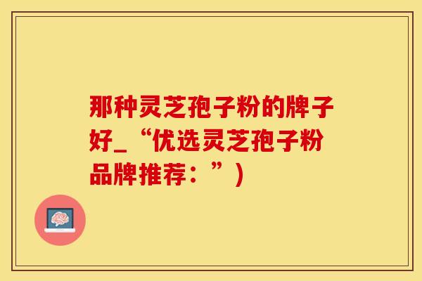 那种灵芝孢子粉的牌子好_“优选灵芝孢子粉品牌推荐：”)