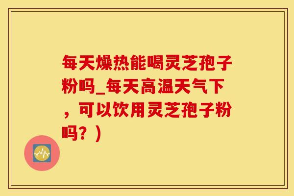 每天燥热能喝灵芝孢子粉吗_每天高温天气下，可以饮用灵芝孢子粉吗？)