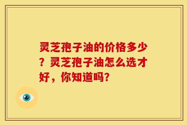 灵芝孢子油的价格多少？灵芝孢子油怎么选才好，你知道吗？