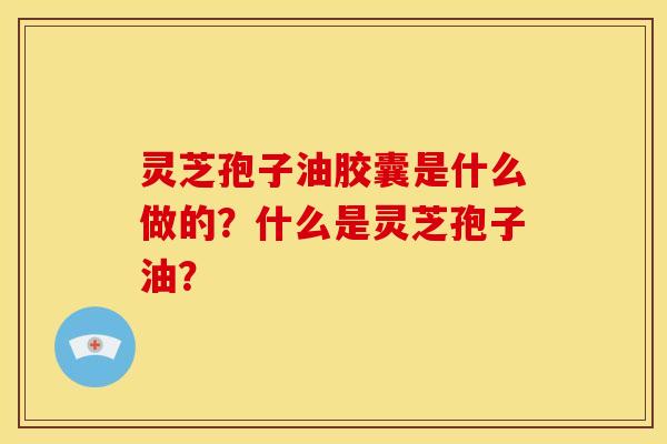 灵芝孢子油胶囊是什么做的？什么是灵芝孢子油？