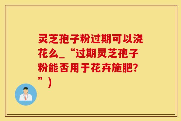 灵芝孢子粉过期可以浇花么_“过期灵芝孢子粉能否用于花卉施肥？”)
