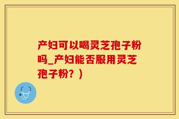 产妇可以喝灵芝孢子粉吗_产妇能否服用灵芝孢子粉？)