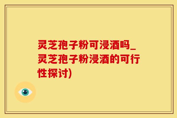 灵芝孢子粉可浸酒吗_灵芝孢子粉浸酒的可行性探讨)