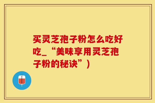 买灵芝孢子粉怎么吃好吃_“美味享用灵芝孢子粉的秘诀”)