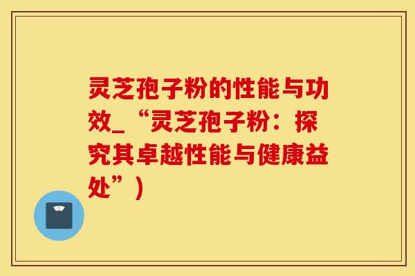 灵芝孢子粉的性能与功效_“灵芝孢子粉：探究其卓越性能与健康益处”)
