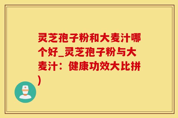 灵芝孢子粉和大麦汁哪个好_灵芝孢子粉与大麦汁：健康功效大比拼)