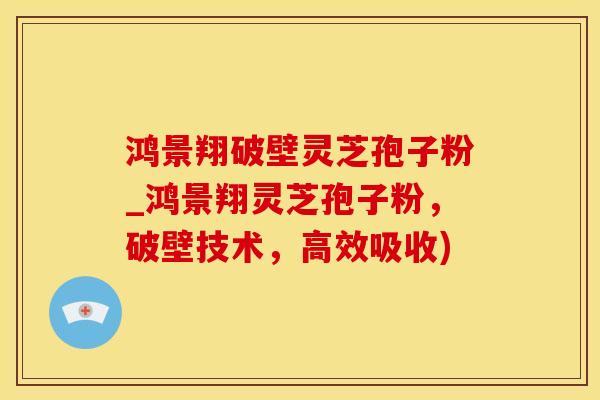 鸿景翔破壁灵芝孢子粉_鸿景翔灵芝孢子粉，破壁技术，高效吸收)