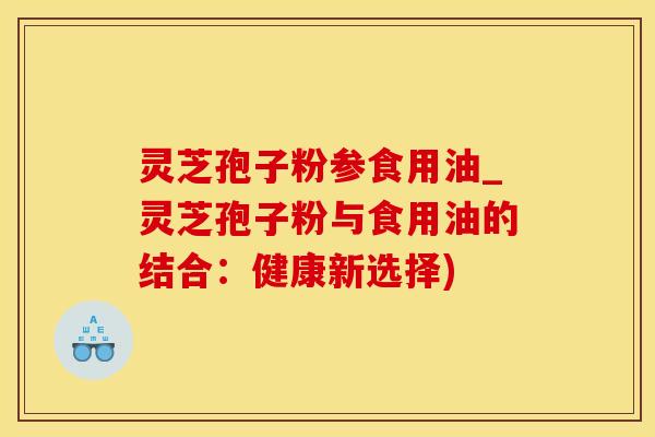 灵芝孢子粉参食用油_灵芝孢子粉与食用油的结合：健康新选择)
