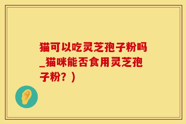 猫可以吃灵芝孢子粉吗_猫咪能否食用灵芝孢子粉？)