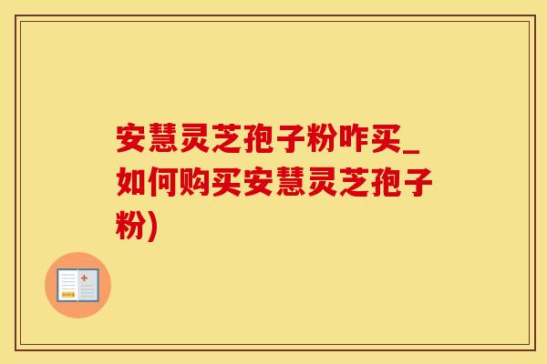 安慧灵芝孢子粉咋买_如何购买安慧灵芝孢子粉)