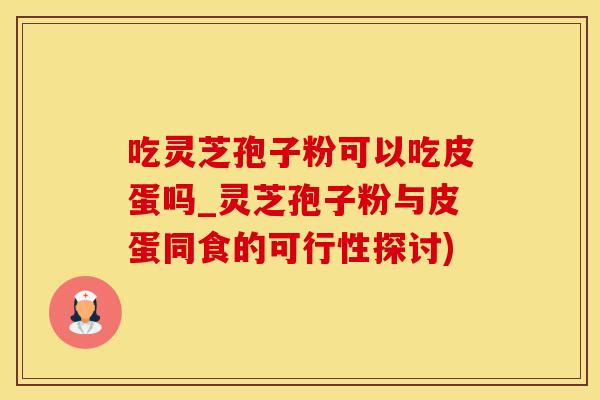 吃灵芝孢子粉可以吃皮蛋吗_灵芝孢子粉与皮蛋同食的可行性探讨)