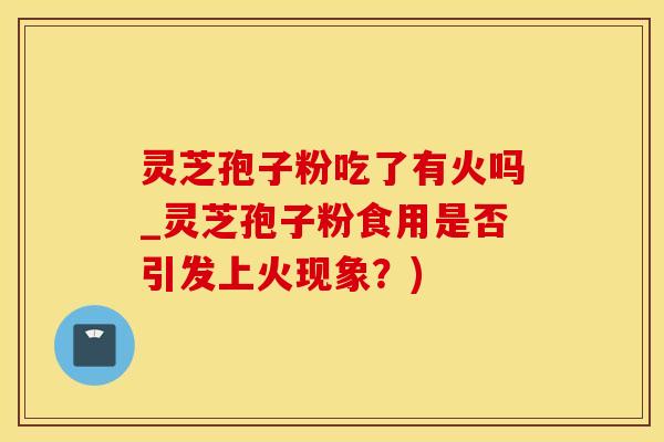 灵芝孢子粉吃了有火吗_灵芝孢子粉食用是否引发上火现象？)