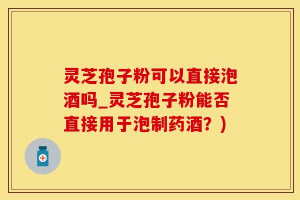 灵芝孢子粉可以直接泡酒吗_灵芝孢子粉能否直接用于泡制药酒？)