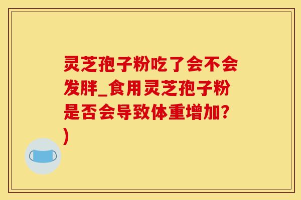 灵芝孢子粉吃了会不会发胖_食用灵芝孢子粉是否会导致体重增加？)