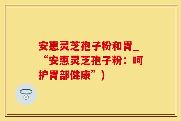 安惠灵芝孢子粉和胃_“安惠灵芝孢子粉：呵护胃部健康”)