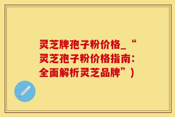 灵芝牌孢子粉价格_“灵芝孢子粉价格指南：全面解析灵芝品牌”)